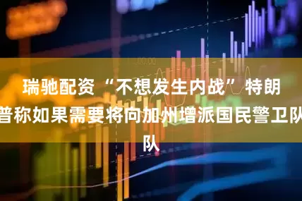 瑞驰配资 “不想发生内战” 特朗普称如果需要将向加州增派国民警卫队