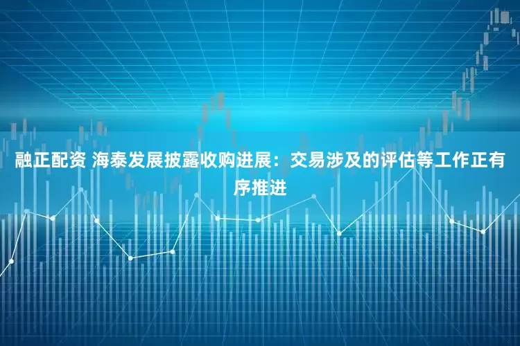 融正配资 海泰发展披露收购进展：交易涉及的评估等工作正有序推进