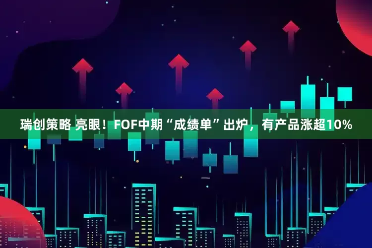 瑞创策略 亮眼！FOF中期“成绩单”出炉，有产品涨超10%
