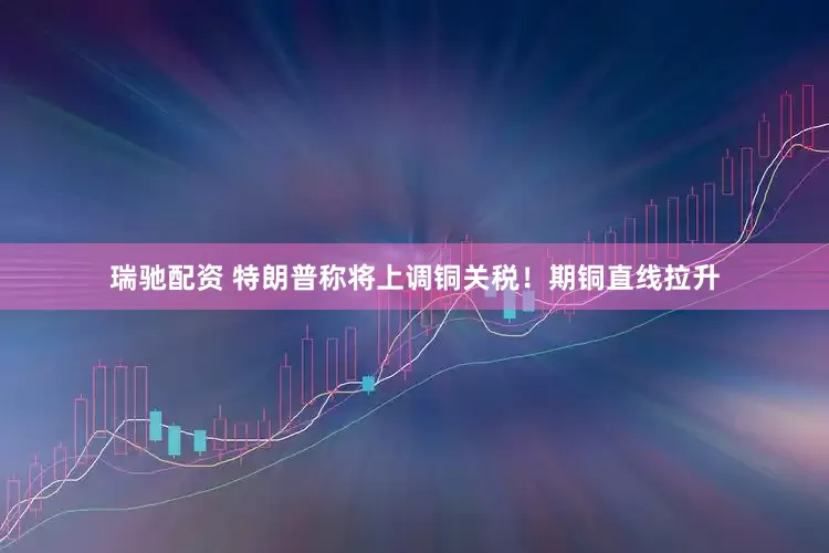 瑞驰配资 特朗普称将上调铜关税！期铜直线拉升
