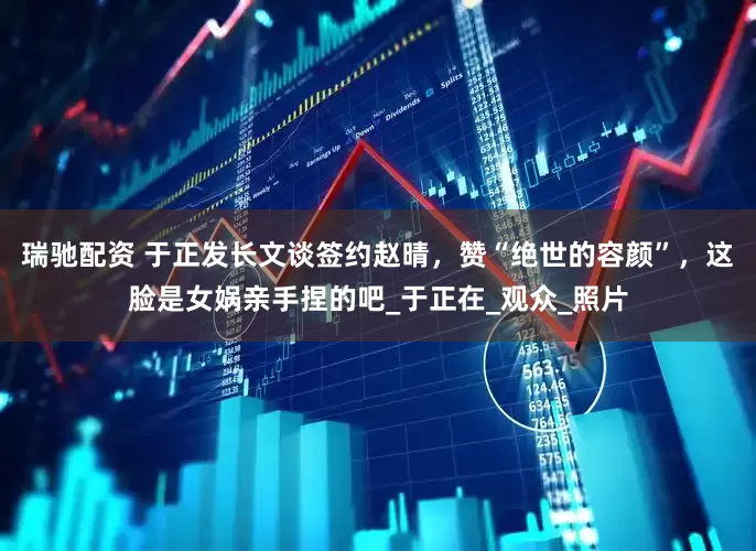 瑞驰配资 于正发长文谈签约赵晴，赞“绝世的容颜”，这脸是女娲亲手捏的吧_于正在_观众_照片