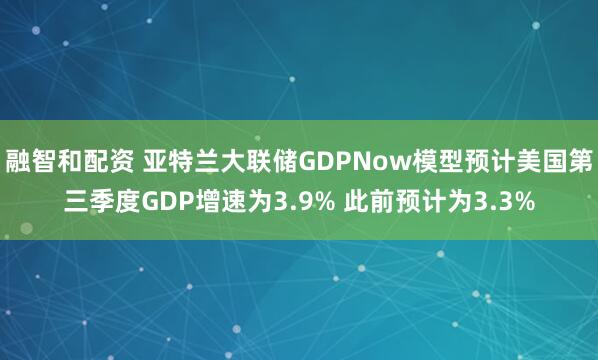 融智和配资 亚特兰大联储GDPNow模型预计美国第三季度GDP增速为3.9% 此前预计为3.3%